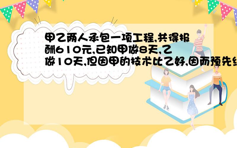 甲乙两人承包一项工程,共得报酬610元,已知甲做8天,乙做10天,但因甲的技术比乙好,因而预先约定甲做4天比乙出做5天的工资多40元,完成一个工程,甲乙各分多少元?