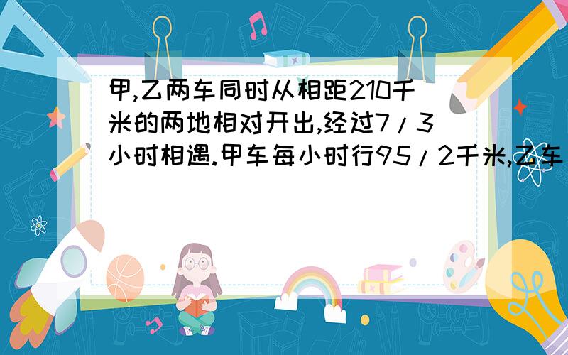 甲,乙两车同时从相距210千米的两地相对开出,经过7/3小时相遇.甲车每小时行95/2千米,乙车每小时行多少千米?列式解答给评价