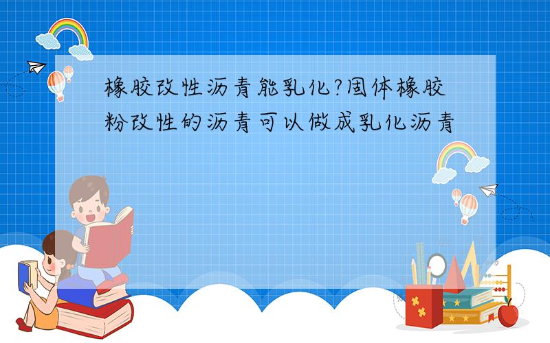 橡胶改性沥青能乳化?固体橡胶粉改性的沥青可以做成乳化沥青