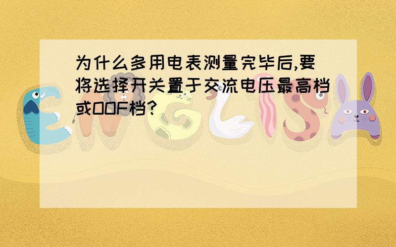 为什么多用电表测量完毕后,要将选择开关置于交流电压最高档或OOF档?