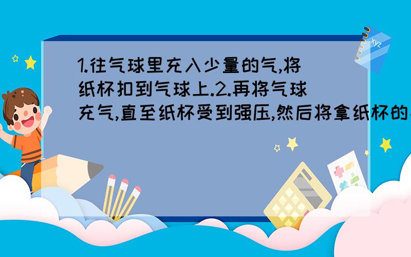 1.往气球里充入少量的气,将纸杯扣到气球上.2.再将气球充气,直至纸杯受到强压,然后将拿纸杯的手松开.1.往气球里充入少量的气,将纸杯扣到气球上.2.再将气球充气,直至纸杯受到强压,然后将