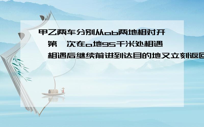 甲乙两车分别从ab两地相对开,第一次在a地95千米处相遇,相遇后继续前进到达目的地又立刻返回,第二次在b处25千米处相遇.求ab两地间的距离?