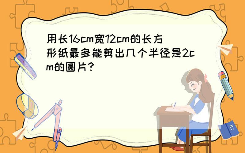 用长16cm宽12cm的长方形纸最多能剪出几个半径是2cm的圆片?