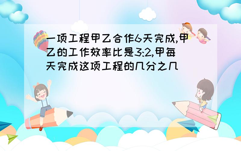 一项工程甲乙合作6天完成,甲乙的工作效率比是3:2,甲每天完成这项工程的几分之几