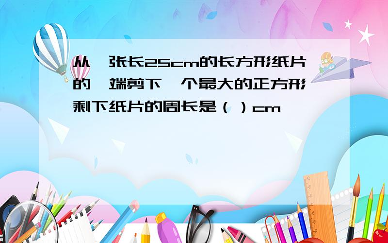 从一张长25cm的长方形纸片的一端剪下一个最大的正方形,剩下纸片的周长是（）cm