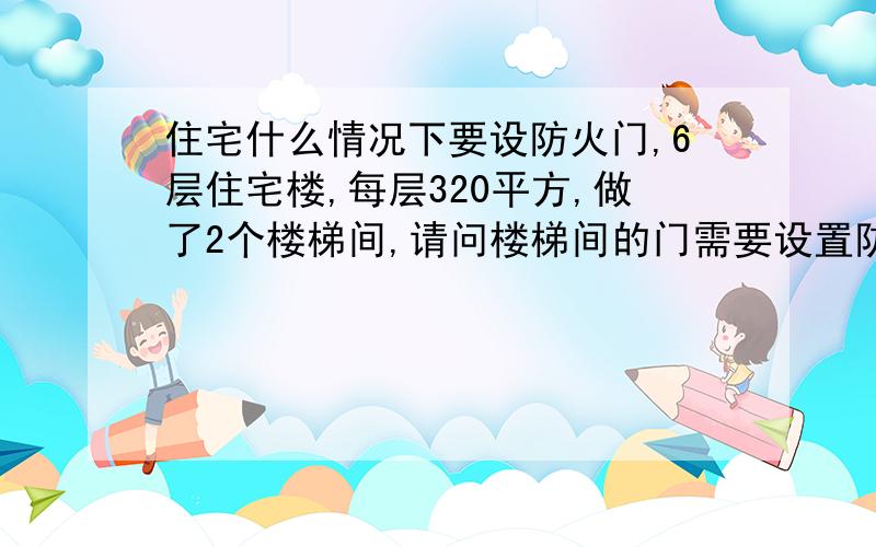 住宅什么情况下要设防火门,6层住宅楼,每层320平方,做了2个楼梯间,请问楼梯间的门需要设置防火门吗?建筑总面积为1680平方.要设防火门的话,是根据那里的规范来的,最好能具体到哪一条?