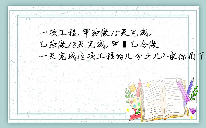 一项工程,甲独做15天完成,乙独做18天完成,甲丶乙合做一天完成这项工程的几分之几?求你们了好心人我一定感激不尽