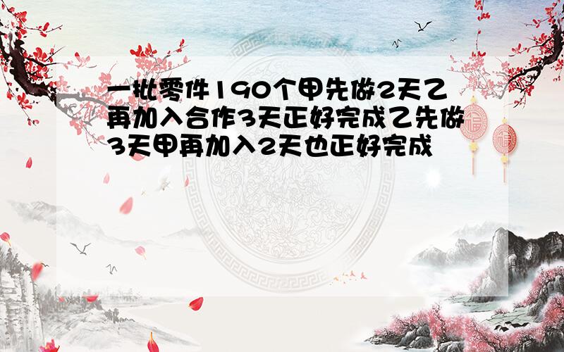 一批零件190个甲先做2天乙再加入合作3天正好完成乙先做3天甲再加入2天也正好完成