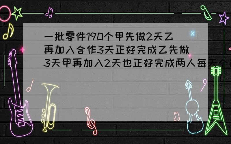 一批零件190个甲先做2天乙再加入合作3天正好完成乙先做3天甲再加入2天也正好完成两人每天个能做多少零件?一批零件190个,如甲先做2天,然后乙加入合作3天正好完成；如果乙先做3天,然后甲