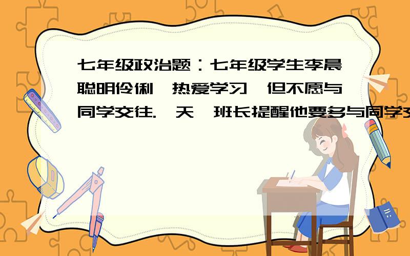 七年级政治题：七年级学生李晨聪明伶俐,热爱学习,但不愿与同学交往.一天,班长提醒他要多与同学交往.但他却认为,与同学交往会影响学习,于是,他仍整天一个人独来独往,埋头于书本里