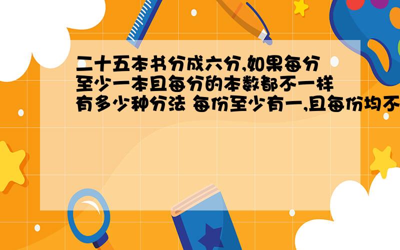 二十五本书分成六分,如果每分至少一本且每分的本数都不一样有多少种分法 每份至少有一,且每份均不等