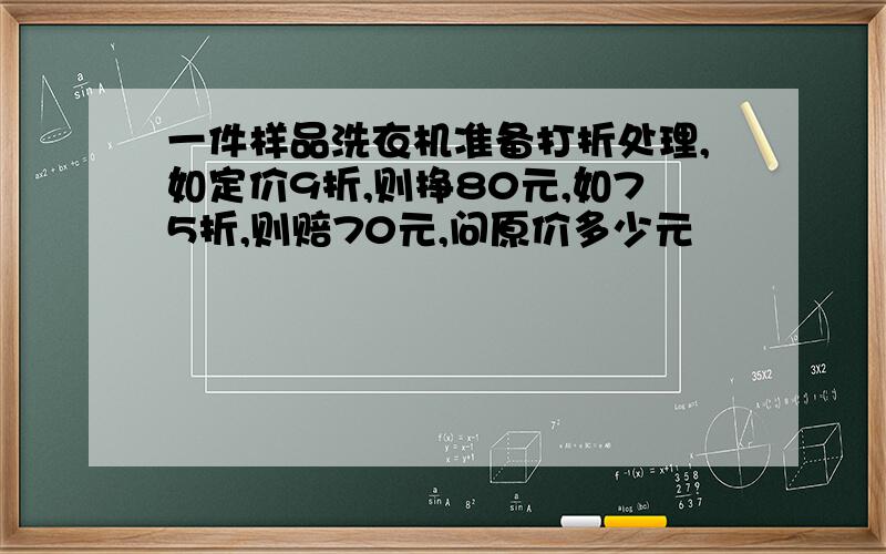 一件样品洗衣机准备打折处理,如定价9折,则挣80元,如75折,则赔70元,问原价多少元