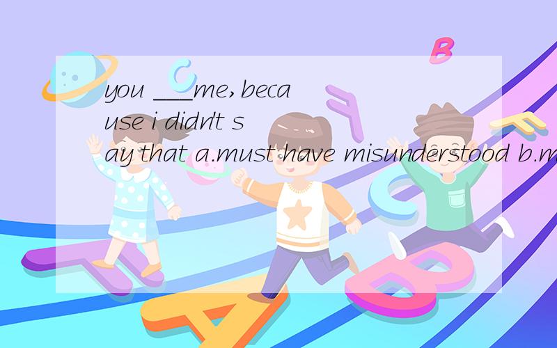 you ___me,because i didn't say that a.must have misunderstood b.must misunderstand c.must be ...you ___me,because i didn't say thata.must have misunderstoodb.must misunderstand c.must be misunderstoodb.had to misunderstand 我选了C,但答案选A,