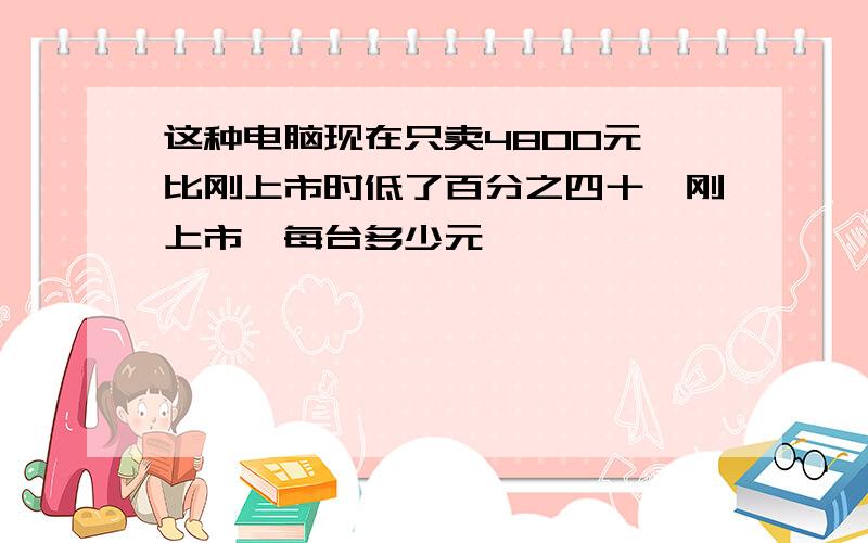 这种电脑现在只卖4800元,比刚上市时低了百分之四十,刚上市,每台多少元