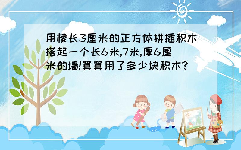 用棱长3厘米的正方体拼插积木搭起一个长6米,7米,厚6厘米的墙!算算用了多少块积木?