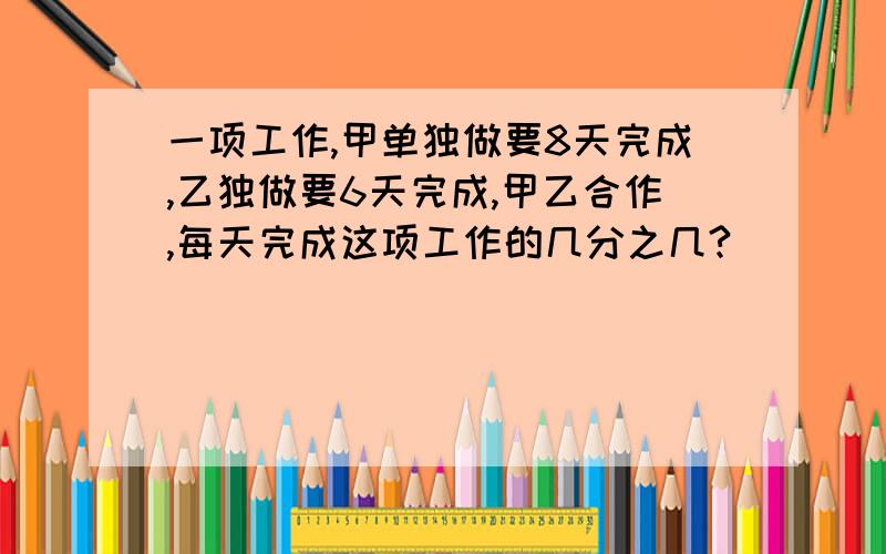 一项工作,甲单独做要8天完成,乙独做要6天完成,甲乙合作,每天完成这项工作的几分之几?