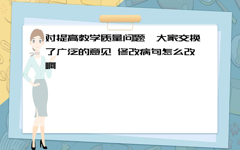 对提高教学质量问题,大家交换了广泛的意见 修改病句怎么改啊