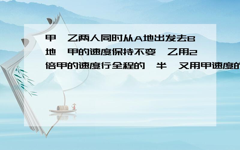 甲、乙两人同时从A地出发去B地,甲的速度保持不变,乙用2倍甲的速度行全程的一半,又用甲速度的一半走完甲、乙两人同时从A地出发去B地，甲的速度保持不变，乙用2倍甲的速度行全程的一半