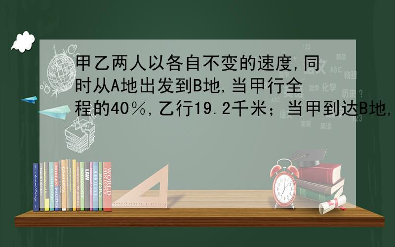 甲乙两人以各自不变的速度,同时从A地出发到B地,当甲行全程的40％,乙行19.2千米；当甲到达B地,乙行的路程与未行的路程的比是4；5,AB两地距离