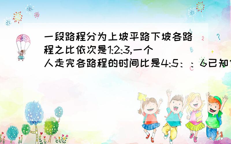 一段路程分为上坡平路下坡各路程之比依次是1:2:3,一个人走完各路程的时间比是4:5：：6已知他上坡的时速是3千米,路程全长50千米,此人走完全程用了多少时间