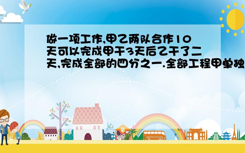 做一项工作,甲乙两队合作10天可以完成甲干3天后乙干了二天,完成全部的四分之一.全部工程甲单独干多少天