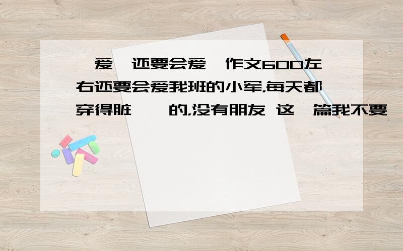 《爱,还要会爱》作文600左右还要会爱我班的小军，每天都穿得脏兮兮的，没有朋友 这一篇我不要