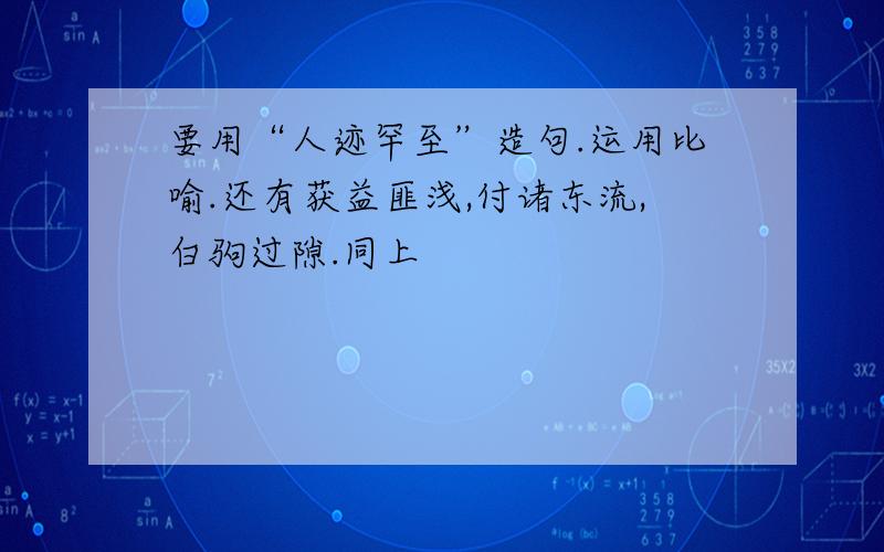 要用“人迹罕至”造句.运用比喻.还有获益匪浅,付诸东流,白驹过隙.同上