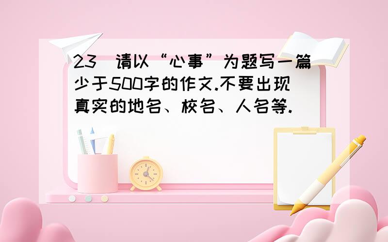 23．请以“心事”为题写一篇少于500字的作文.不要出现真实的地名、校名、人名等.