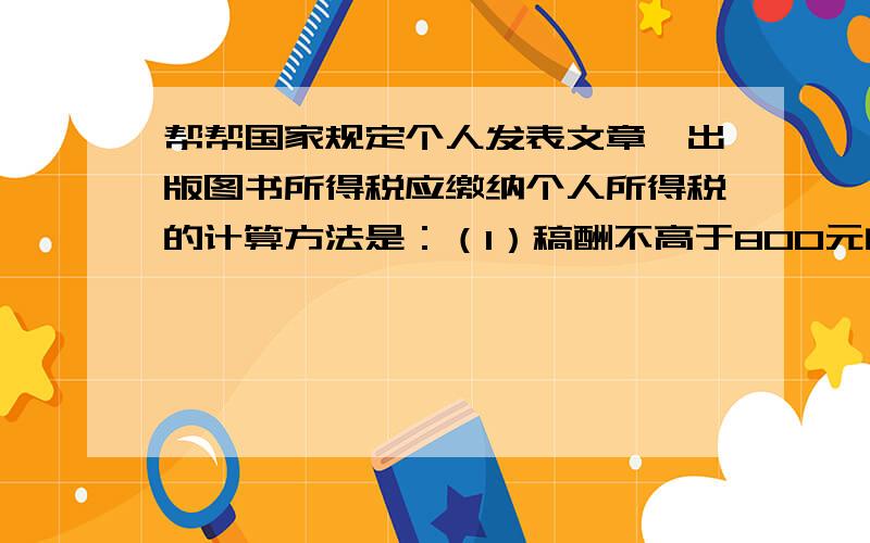 帮帮国家规定个人发表文章、出版图书所得税应缴纳个人所得税的计算方法是：（1）稿酬不高于800元的不纳税；（2）稿酬高于800但不超过4000远的,应缴纳超过800元的那一部分的14%的税款；（