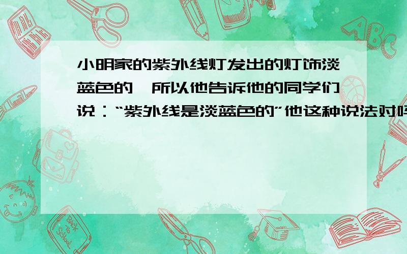 小明家的紫外线灯发出的灯饰淡蓝色的,所以他告诉他的同学们说：“紫外线是淡蓝色的”他这种说法对吗为什