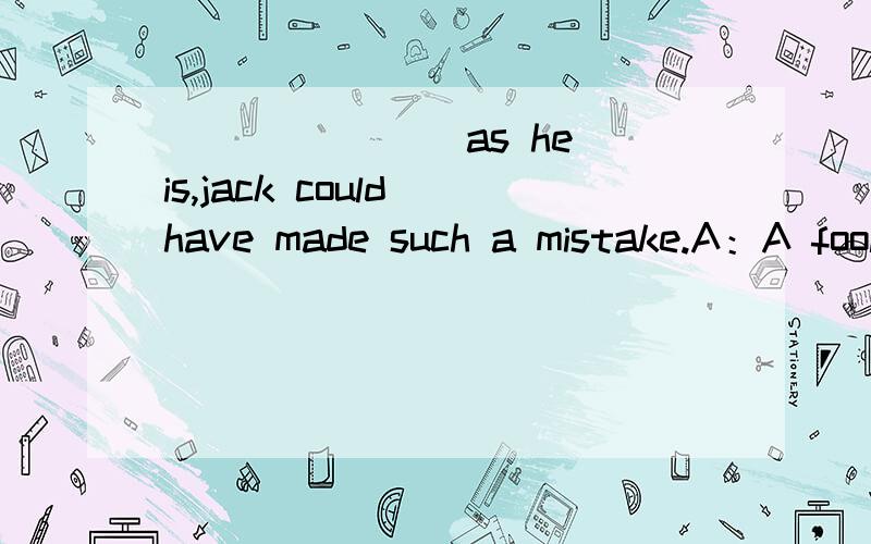 _______ as he is,jack could have made such a mistake.A：A fool B：Fool C：The fool D：Fools