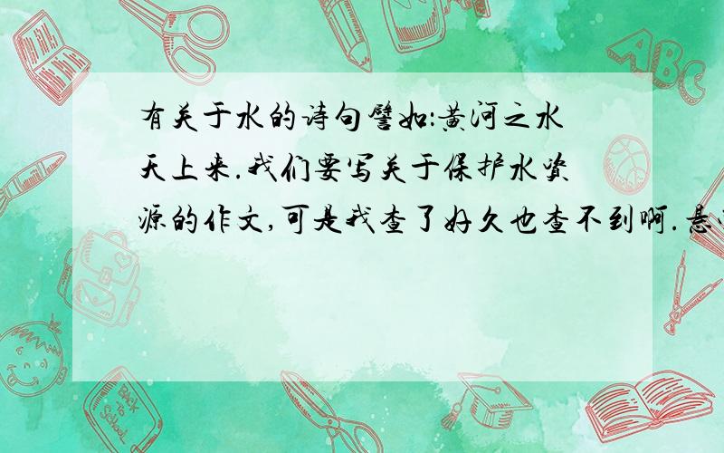 有关于水的诗句譬如：黄河之水天上来.我们要写关于保护水资源的作文,可是我查了好久也查不到啊.悬赏分不多,但以倾尽所有,