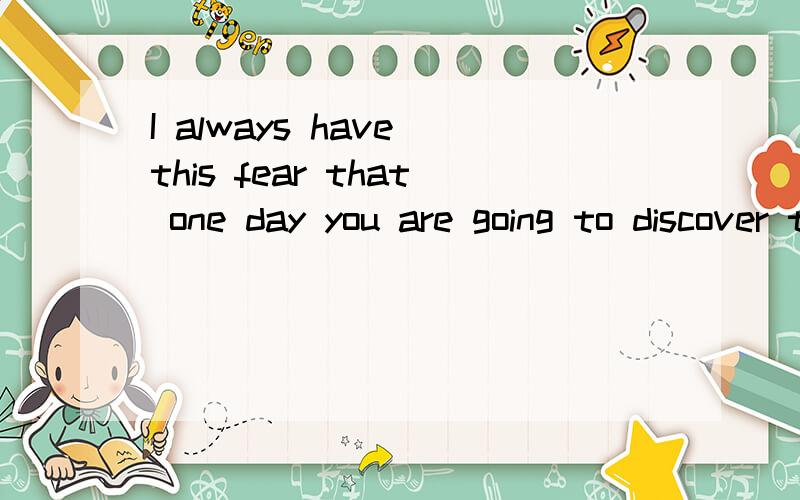 I always have this fear that one day you are going to discover that I am not as great as you once thought I was.