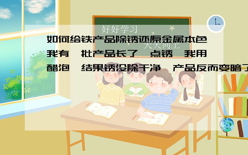 如何给铁产品除锈还原金属本色我有一批产品长了一点锈,我用醋泡,结果锈没除干净,产品反而变暗了没光泽,有点黑.产品材料是Y20易切钢,机械加工的,形状比较复杂,研磨是不行了.没好办法么