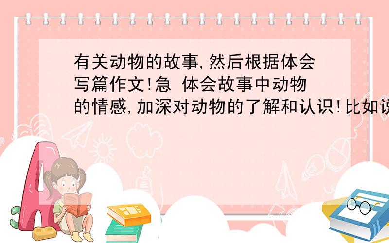 有关动物的故事,然后根据体会写篇作文!急 体会故事中动物的情感,加深对动物的了解和认识!比如说人帮助了一回动物,动物总帮助他,动物也有感情.要400字的