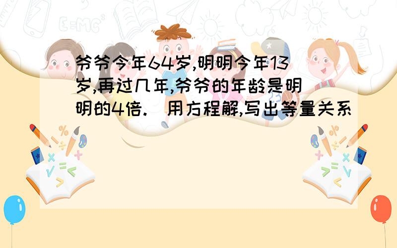 爷爷今年64岁,明明今年13岁,再过几年,爷爷的年龄是明明的4倍.（用方程解,写出等量关系）