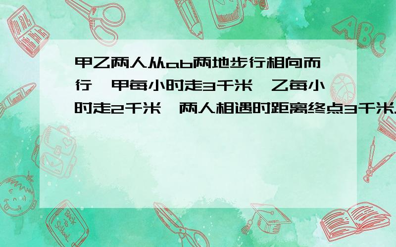 甲乙两人从ab两地步行相向而行,甲每小时走3千米,乙每小时走2千米,两人相遇时距离终点3千米.问ab两地相距多远