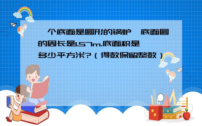 一个底面是圆形的锅炉,底面圆的周长是1.57m.底面积是多少平方米?（得数保留整数）