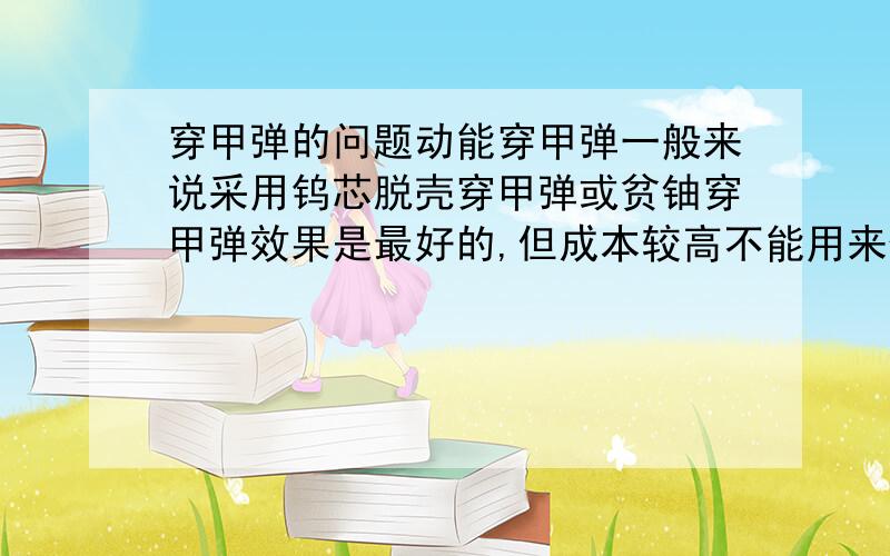 穿甲弹的问题动能穿甲弹一般来说采用钨芯脱壳穿甲弹或贫铀穿甲弹效果是最好的,但成本较高不能用来做中小口径的枪弹,只能用在炮弹和大口径枪弹上.那中小口径的穿甲弹药要怎么造穿甲