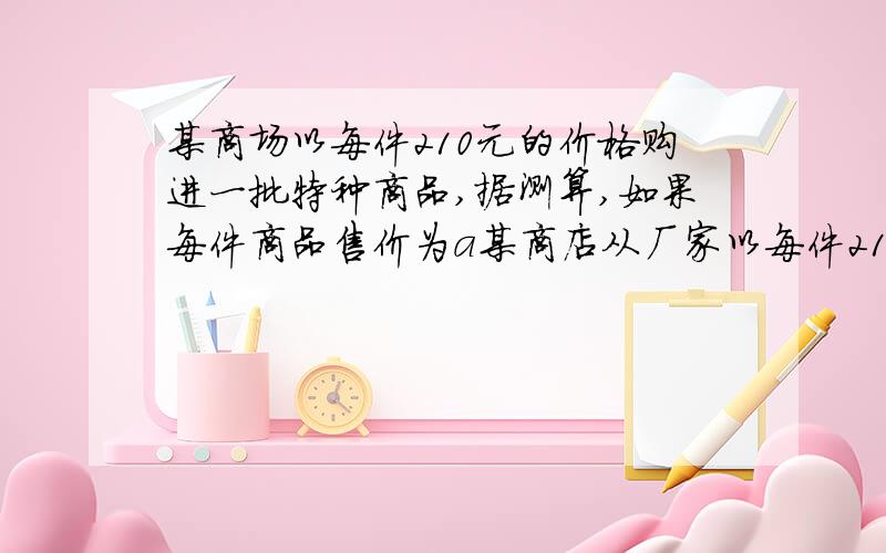 某商场以每件210元的价格购进一批特种商品,据测算,如果每件商品售价为a某商店从厂家以每件210元的价格购进一批商品,该商品可以自行定价,若每件商品售价为a元,则可卖出（3500-10a）件．但