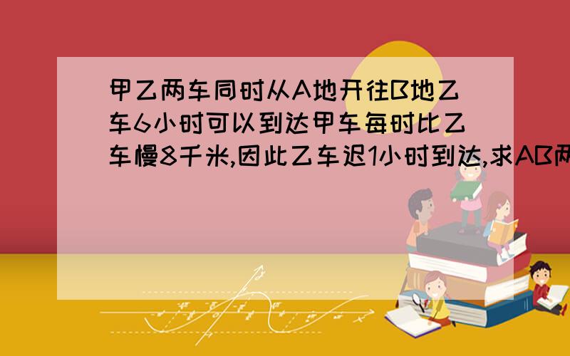 甲乙两车同时从A地开往B地乙车6小时可以到达甲车每时比乙车慢8千米,因此乙车迟1小时到达,求AB两地的距离