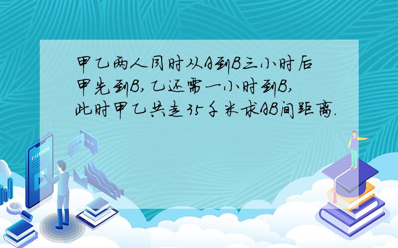 甲乙两人同时从A到B三小时后甲先到B,乙还需一小时到B,此时甲乙共走35千米求AB间距离.