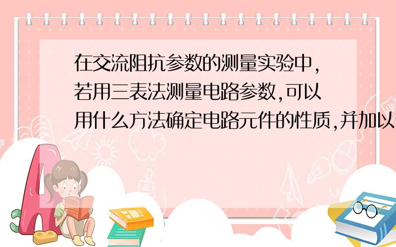 在交流阻抗参数的测量实验中,若用三表法测量电路参数,可以用什么方法确定电路元件的性质,并加以说明.