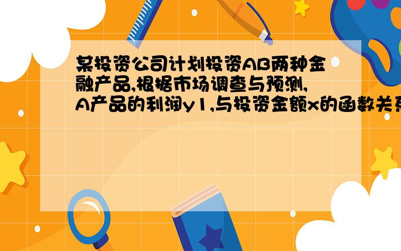 某投资公司计划投资AB两种金融产品,根据市场调查与预测,A产品的利润y1,与投资金额x的函数关系为y1=18-[180/(x+10)],B产品的利润Y2与投资金额x的函数关系为y2=x/5(注意：利润与投资金额单位为万