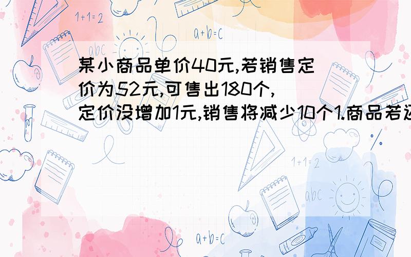 某小商品单价40元,若销售定价为52元,可售出180个,定价没增加1元,销售将减少10个1.商品若还想活力2000元,则定价为多少元,应进货 多少2.若要获得最大利润,则定价为多少,应进货多少