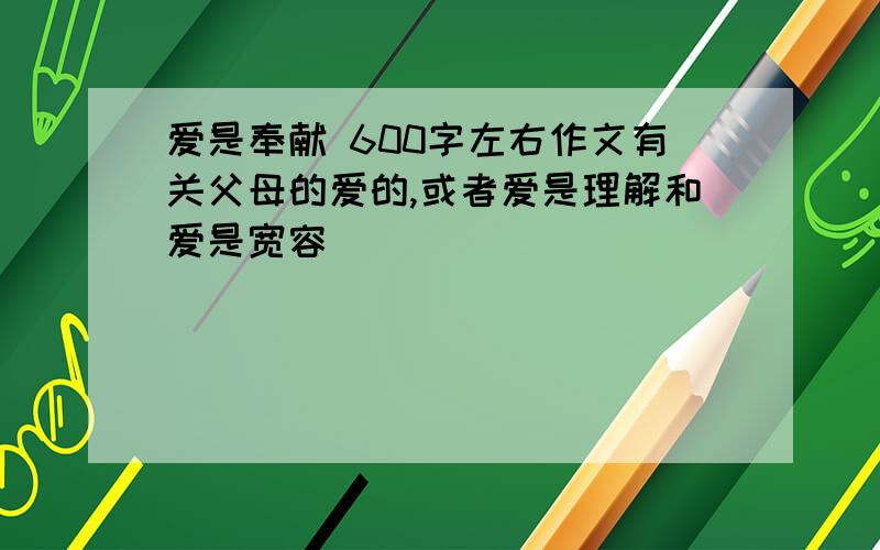 爱是奉献 600字左右作文有关父母的爱的,或者爱是理解和爱是宽容