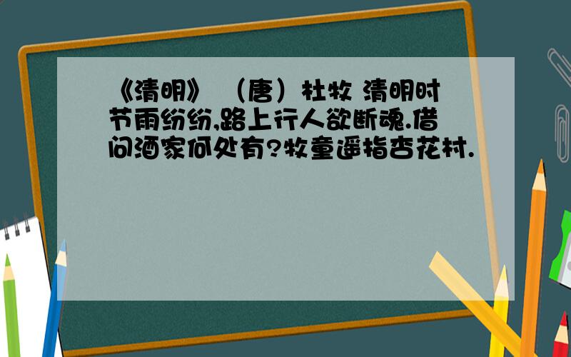 《清明》 （唐）杜牧 清明时节雨纷纷,路上行人欲断魂.借问酒家何处有?牧童遥指杏花村.