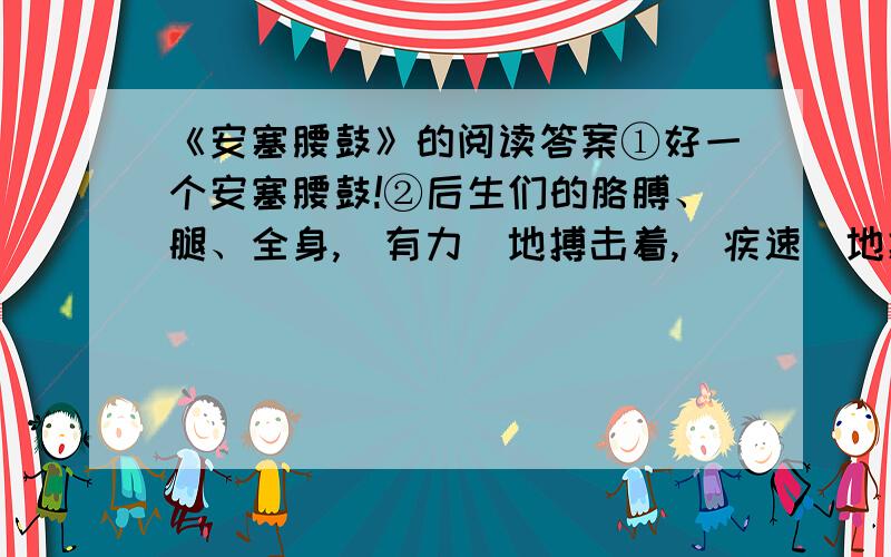 《安塞腰鼓》的阅读答案①好一个安塞腰鼓!②后生们的胳膊、腿、全身,（有力）地搏击着,（疾速）地搏击着,（大起大落）地搏击着.它震撼着你,烧灼着你,威逼着你.它使你从来没有如 此鲜