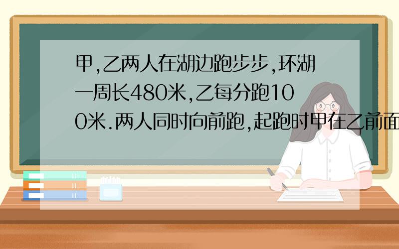 甲,乙两人在湖边跑步步,环湖一周长480米,乙每分跑100米.两人同时向前跑,起跑时甲在乙前面100米.多少分钟后两人相遇?