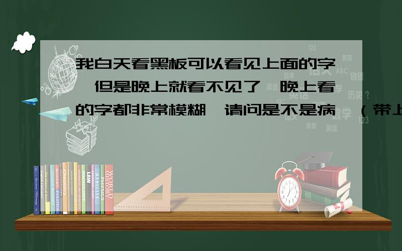 我白天看黑板可以看见上面的字,但是晚上就看不见了,晚上看的字都非常模糊,请问是不是病,（带上我同学的眼睛可以看清）